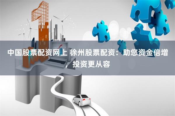 中国股票配资网上 徐州股票配资：助您资金倍增，投资更从容