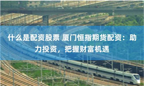 什么是配资股票 厦门恒指期货配资：助力投资，把握财富机遇