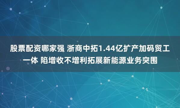 股票配资哪家强 浙商中拓1.44亿扩产加码贸工一体 陷增收不增利拓展新能源业务突围