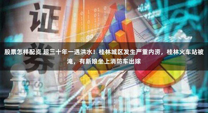 股票怎样配资 超三十年一遇洪水！桂林城区发生严重内涝，桂林火车站被淹，有新娘坐上消防车出嫁