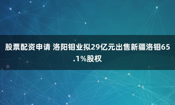 股票配资申请 洛阳钼业拟29亿元出售新疆洛钼65.1%股权