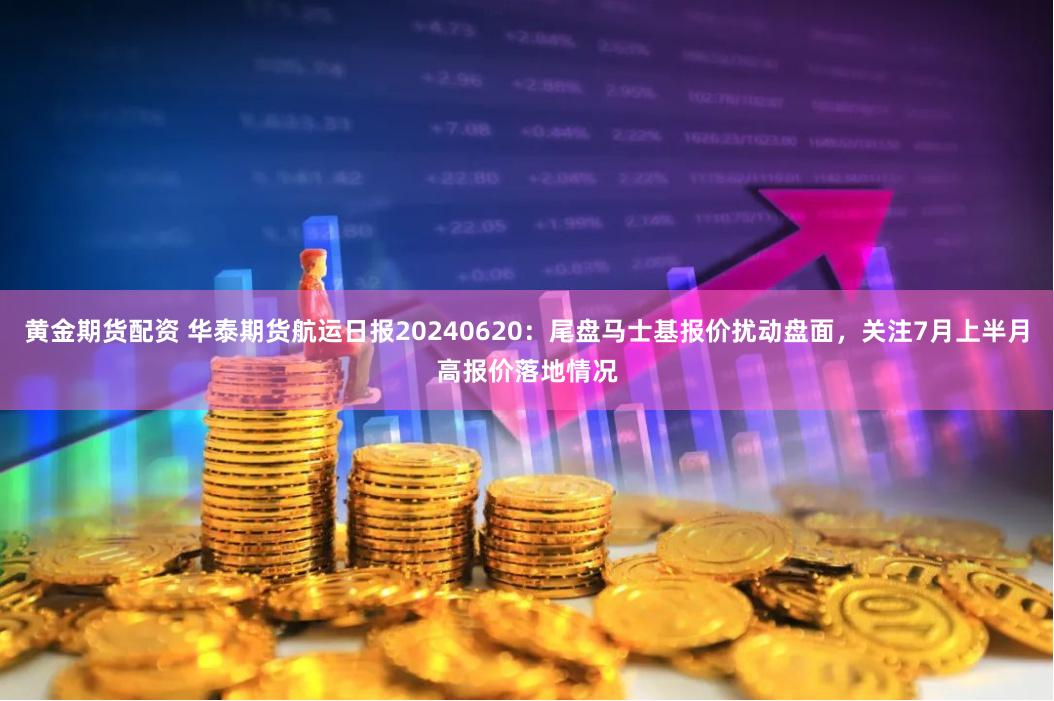 黄金期货配资 华泰期货航运日报20240620：尾盘马士基报价扰动盘面，关注7月上半月高报价落地情况