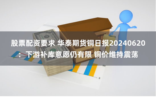 股票配资要求 华泰期货铜日报20240620：下游补库意愿仍有限 铜价维持震荡
