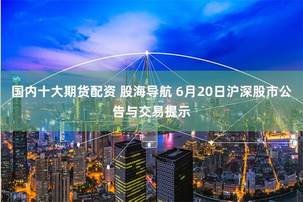 国内十大期货配资 股海导航 6月20日沪深股市公告与交易提示