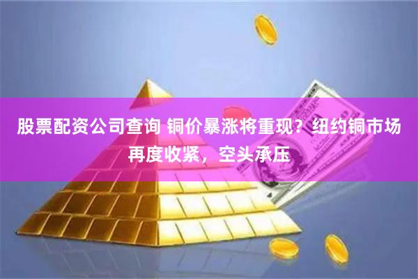 股票配资公司查询 铜价暴涨将重现？纽约铜市场再度收紧，空头承压