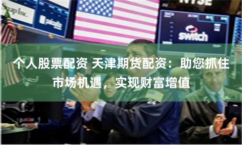 个人股票配资 天津期货配资:助您抓住市场机遇,实现财富增值