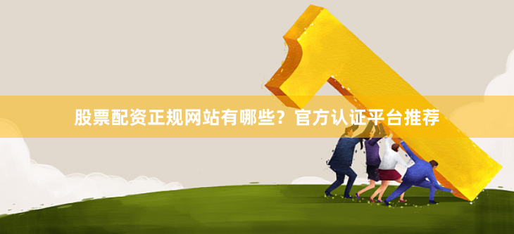 股票配资正规网站有哪些？官方认证平台推荐