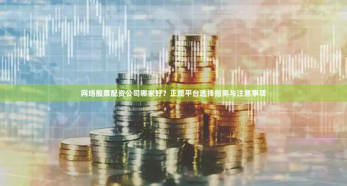 网络股票配资公司哪家好？正规平台选择指南与注意事项