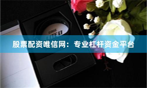 股票配资唯信网：专业杠杆资金平台